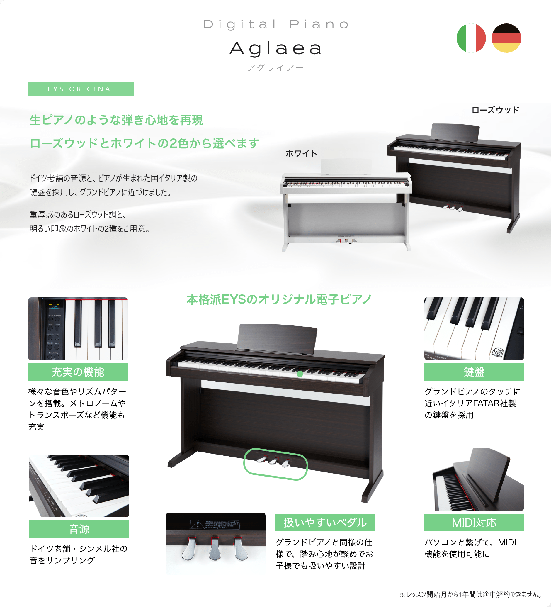 Digital Piano Aglaea アグライアー 生ピアノのような弾き心地を再現ローズウッドとホワイトの2色から選べます ドイツ老舗の音源と、ピアノが生まれた国イタリア製の鍵盤を採用し、グランドピアノに近づけました。重厚感のあるローズウッド調と、明るい印象のホワイトの2種をご用意。「本格派EYSのオリジナル電子ピアノ」「充実の機能　様々な音色やリズムパターンを搭載。メトロノームやトランスポーズなど機能も充実」「音源　ドイツ老舗・シンメル社の音をサンプリング」「扱いやすいペダル　グランドピアノと同様の仕様で、踏み心地が軽めでお子様でも扱いやすい設計」「MIDI対応　パソコンと繋げて、MIDI機能を使用可能に」「鍵盤　グランドピアノのタッチに近いイタリアFATAR社製の鍵盤を採用」