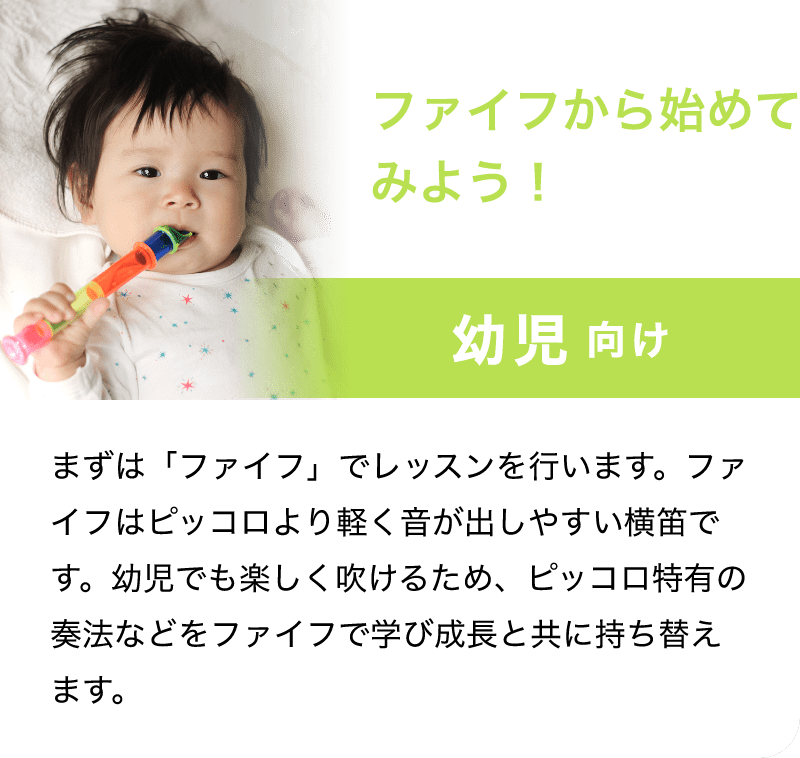「ファイフから始めてみよう！」「幼児 向け」「まずは「ファイフ」でレッスンを行います。ファイフはピッコロより軽く音が出しやすい横笛です。用事でも楽しく老けるため、ピッコロ特有の奏法などをファイフで学び成長と共に持ち替えます。」
