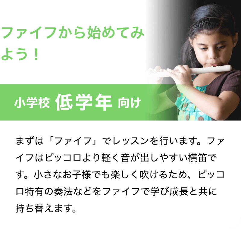 「ファイフから始めてみよう！」「小学校 低学年 向け」「まずは「ファイフ」でレッスンを行います。ファイフはピッコロより軽く音が出しやすい横笛です。用事でも楽しく老けるため、ピッコロ特有の奏法などをファイフで学び成長と共に持ち替えます。」