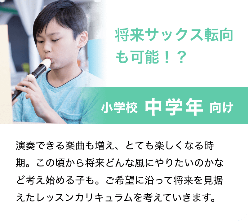 将来サックス転向も可能！？「小学校 中学年 向け」「演奏できる楽曲も増え、とても楽しくなる時期。この頃から将来どんな風にやりたいのかなど考え始める子も。ご希望に沿って将来を見据えたレッスンカリキュラムを考えていきます。」
