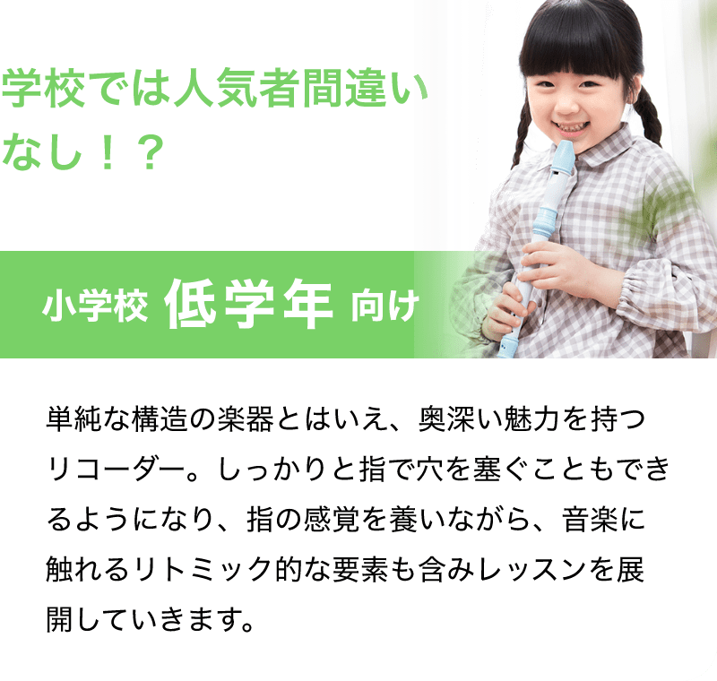 学校では人気者間違いなし！？「小学校 低学年 向け」「単純な構造の楽器とはいえ、奥深い魅力を持つリコーダー。しっかりと指で穴を塞ぐこともできるようになり、指の感覚を養いながら、音楽に触れるリトミック的な要素も含みレッスンを展開していきます。」