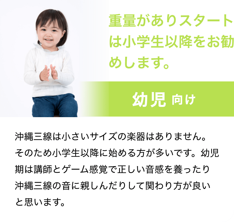 「重量がありスタートは小学生以降をお勧めします。」「幼児 向け」「沖縄三線は小さいサイズの楽器はありません。そのため小学生以降に始める方が多いです。幼児期は講師とゲーム感覚で正しい音感を養ったり沖縄三線の音に親しんだりして関わり方が良いと思います。」