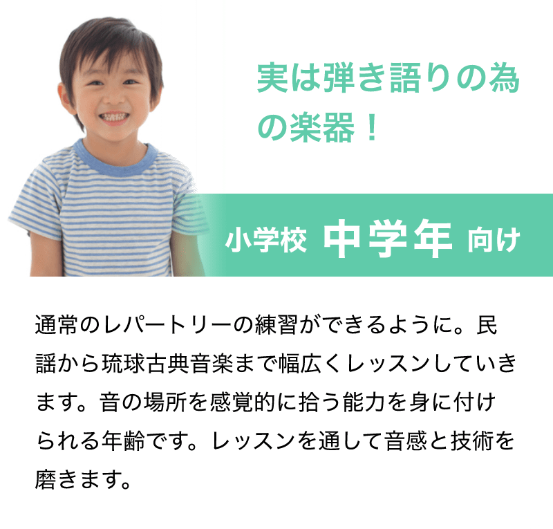「実は弾き語りの為の楽器！」「小学校 中学年 向け」「通常のレパートリーの練習ができるように。民謡から琉球古典音楽まで幅広くレッスンしていきます。音の場所を感覚的に拾う能力を身に付けられる年齢です。レッスンを通して音感と技術を磨きます。」