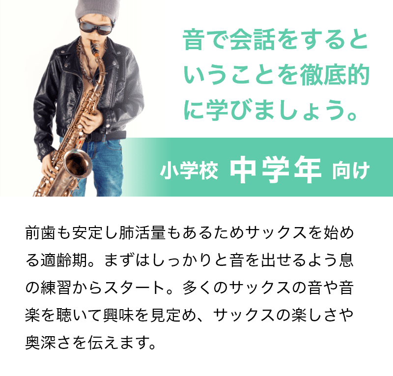 「音で会話をするということを徹底的に学びましょう。」「小学校 中学年 向け」前歯も安定し肺活量もあるためサックスを始める適齢期。まずはしっかりと音を出せるよう息の練習からスタート。多くのサックスの音や音楽を聴いて興味を見定め、サックスの楽しさや奥深さを伝えます。
