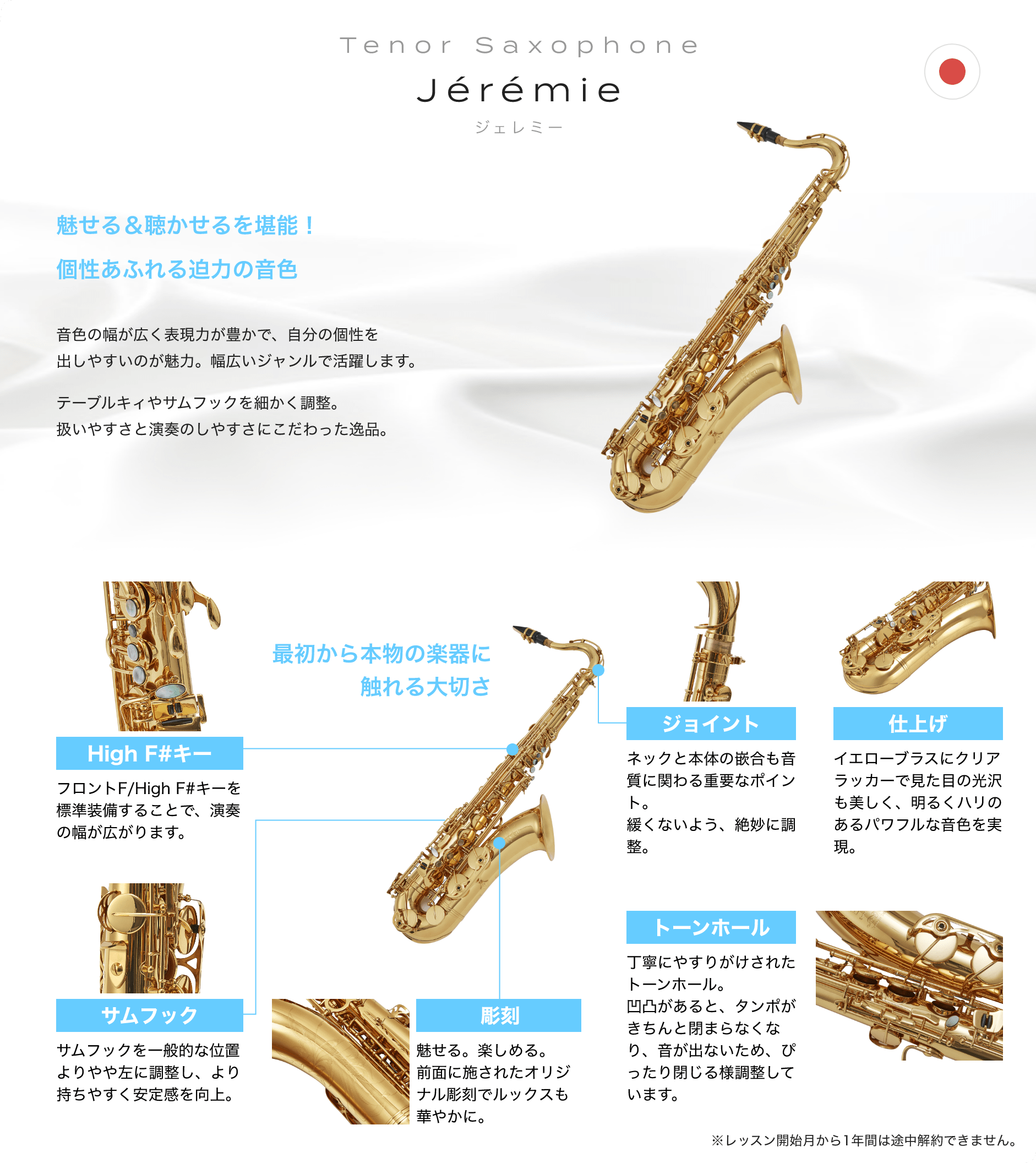 「Tenor Saxophone　Jérémie　ジェレミー」「魅せる＆聴かせるを堪能！個性あふれる迫力の音色　音色の幅が広く表現力が豊かで、自分の個性を出しやすいのが魅力。幅広いジャンルで活躍します。　テーブルキィやサムフックを細かく調整。扱いやすさと演奏のしやすさにこだわった逸品。」「最初から本物の楽器に触れる大切さ」「High F#キー：フロントF/High F#キーを標準装備することで、演奏の幅が広がります。」「サムフック：サムフックを一般的な位置よりやや左に調整し、より持ちやすく安定感を向上。」「彫刻：魅せる。楽しめる。前面に施されたオリジナル彫刻でルックスも華やかに。」「トーンホール：丁寧にやすりがけされたトーンホール。凹凸があると、タンポがきちんと閉まらなくなり、音が出ないため、ぴったり閉じる様調整しています。」「ジョイント：ネックと本体の嵌合も音質に関わる重要なポイント。緩くないよう、絶妙に調整。」「仕上げ：イエローブラスにクリアラッカーで見た目の光沢も美しく、明るくハリのあるパワフルな音色を実現。」