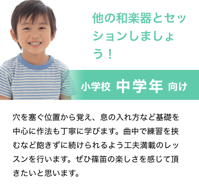 「他の和楽器とセッションしましょう！」「小学校　中学年　向け」「穴を塞ぐ位置から覚え、息の入れ方など基礎を中心に作法も丁寧に学びます。曲中で練習を挟むなど飽きずに続けられるよう工夫満載のレッスンを行います。ぜひ篠笛の楽しさを感じて頂きたいと思います。」