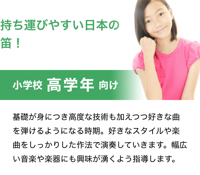 「持ち運びやすい日本の笛！」「小学校　高学年　向け」「基礎が身につき高度な技術も加えつつ好きな曲を弾けるようになる時期。好きなスタイルや楽曲をしっかりした作法で演奏していきます。幅広い音楽や楽器にも興味が湧くよう指導します。」