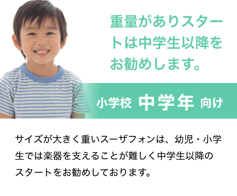 「重量がありスタートは中学生以降をお勧めします。」「小学校 中学年 向け」「サイズが大きく重いスーザフォンは、幼児・小学生では楽器を支えることが難しく中学生以降のスタートをお勧めしております。」