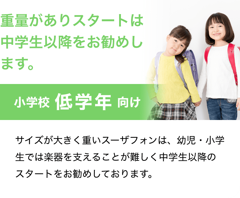 「重量がありスタートは中学生以降をお勧めします。」「小学校 低学年 向け」「サイズが大きく重いスーザフォンは、幼児・小学生では楽器を支えることが難しく中学生以降のスタートをお勧めしております。」