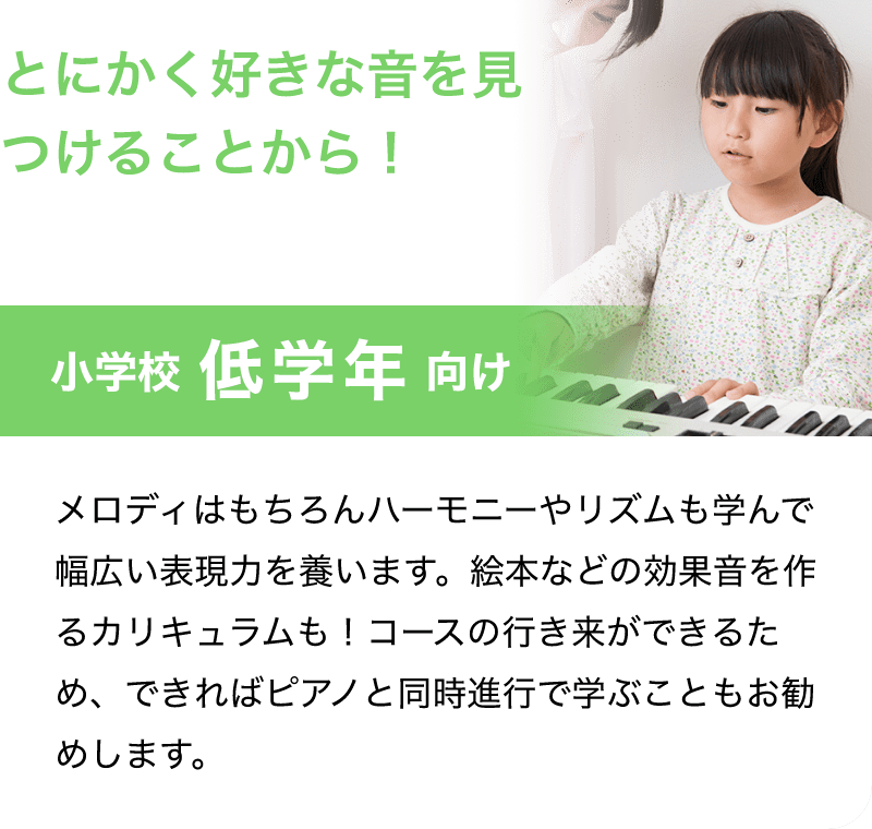 とにかく好きな音を見つけることから！「小学校 低学年 向け」「メロディはもちろんハーモニーやリズムも学んで幅広い表現力を養います。絵本などの効果音を作るカリキュラムも！コースの行き来ができるため、できればピアノと同時進行で学ぶこともお勧めします。」