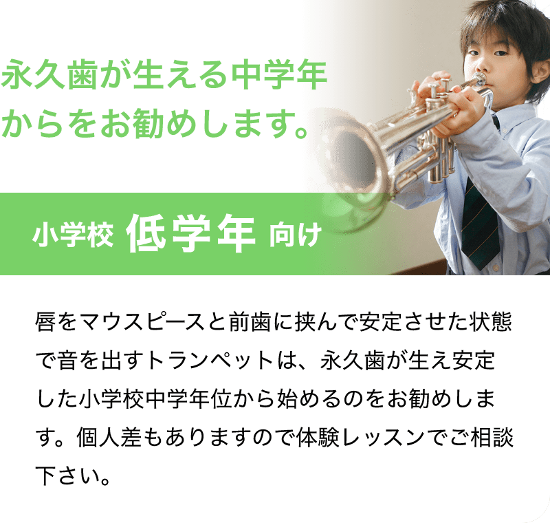 永久歯が生える中学年からをお勧めします。「小学校 低学年 向け」「唇をマウスピースと前歯に挟んで安定させた状態で音を出すトランペットは、永久歯が生え安定した小学校中学年位から始めるのをお勧めします。個人差もありますので体験レッスンでご相談下さい。」