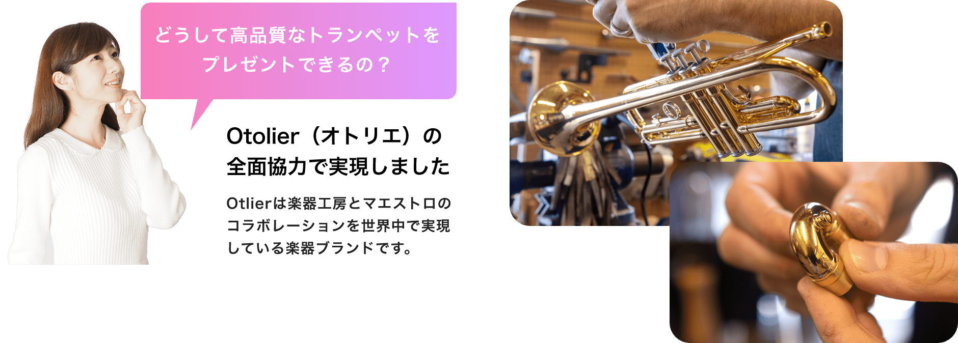 「どうして高品質なトランペットをプレゼントできるの？」「Otolier（オトリエ）の全面協力で実現しました」Otolierは楽器工房とマエストロのコラボレーションを世界中で実現している楽器ブランドです。