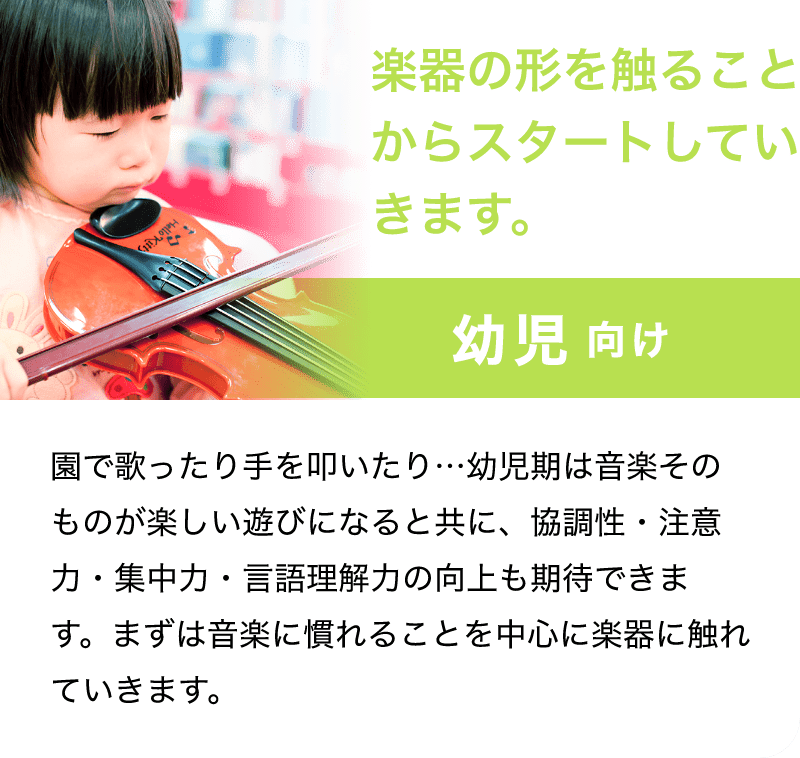 「楽器の形を触ることからスタートしていきます。」「幼児 向け」「園で歌ったり手を叩いたり…幼児期は音楽そのものが楽しい遊びになると共に、協調性・注意力・集中力・言語理解力の向上も期待できます。まずは音楽に慣れることを中心に楽器に触れていきます。」