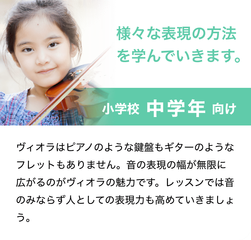 「様々な表現の方法を学んでいきます。」「小学校 中学年 向け」「ビオラはピアノのような鍵盤もギターのようなフレットもありません。音の表現の幅が無限に広がるのがビオラの魅力です。レッスンでは音のみならず人としての表現力も高めていきましょう。」