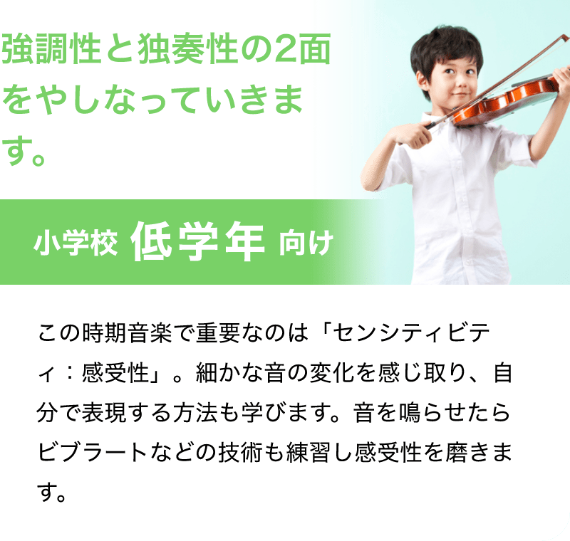 「強調性と独奏性の2面をやしなっていきます。」「小学校 低学年 向け」「この時期音楽で重要なのは「センシティビティ：感受性」。細かな音の変化を感じ取り、自分で表現する方法も学びます。音を鳴らせたらビブラートなどの技術も練習し感受性を磨きます。」