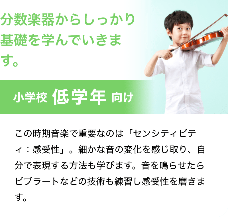 「分数楽器からしっかり基礎を学んでいきます。」「小学校 低学年 向け」「この時期音楽で重要なのは「センシティビティ：感受性」。細かな音の変化を感じ取り、自分で表現する方法も学びます。音を成らせたらビブラートなどの技術も練習し感受性を磨きます。」
