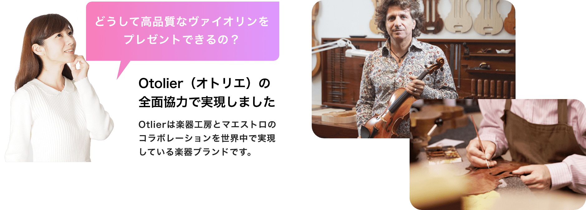 どうして高品質なバイオリンをプレゼントできるの？　Otolier（オトリエ）の全面協力で実現しました　Otolierは楽器工房とマエストロのコラボレーションを世界中で実現している楽器ブランドです。