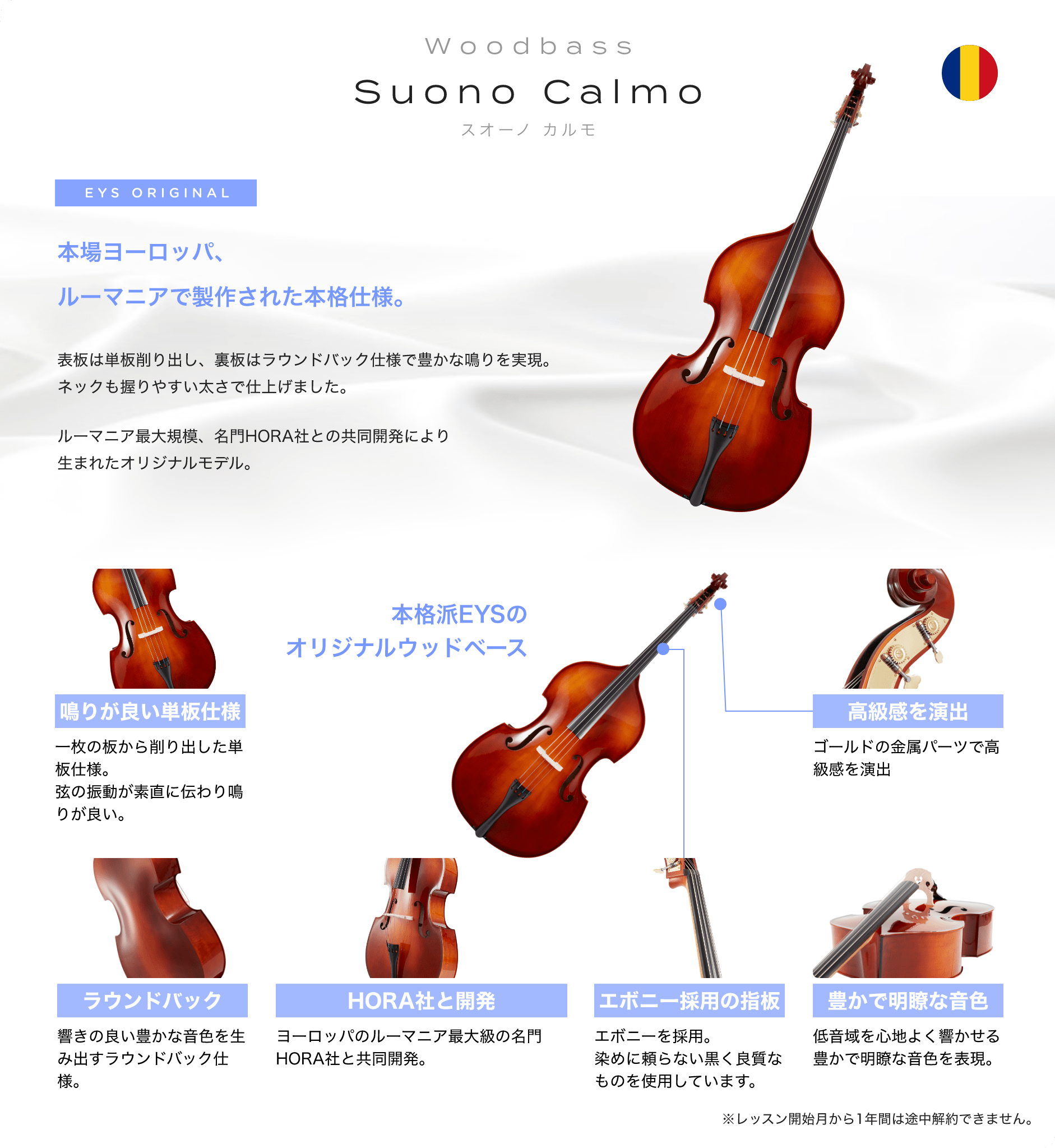 「wood_bass　Suono Calmo　スオーノ　カルモ」　EYS ORIGINAL　本場ヨーロッパ、ルーマニアで制作された本格仕様。　表板は単板削り出し、裏板はラウンドバック仕様で豊かな鳴りを実現。ネックも握りやすい太さで仕上げました。　ルーマニア最大規模、名門HORA社との共同開発により生まれたオリジナルモデル。　「鳴りが良い単板仕様」一枚の板から削り出した単板仕様。弦の振動が素直に伝わり鳴りが良い。　「ラウンドバック」響の良い与太かな音色を生み出すラウンドバック仕様。　「HORA社と開発」ヨーロッパのルーマニア最大級の名門HORA社と共同杯発。　「エボニー採用の指板」エボニーを採用。染めに頼らない黒く良質なものを使用しています。　「豊かで明瞭な音色」低音域を心地よく響かせる豊かで明瞭な音色を表現。　「高級感を演出」ゴールドの金属パーツで高級感を演出　本格派EYSのオリジナルウッドベース
