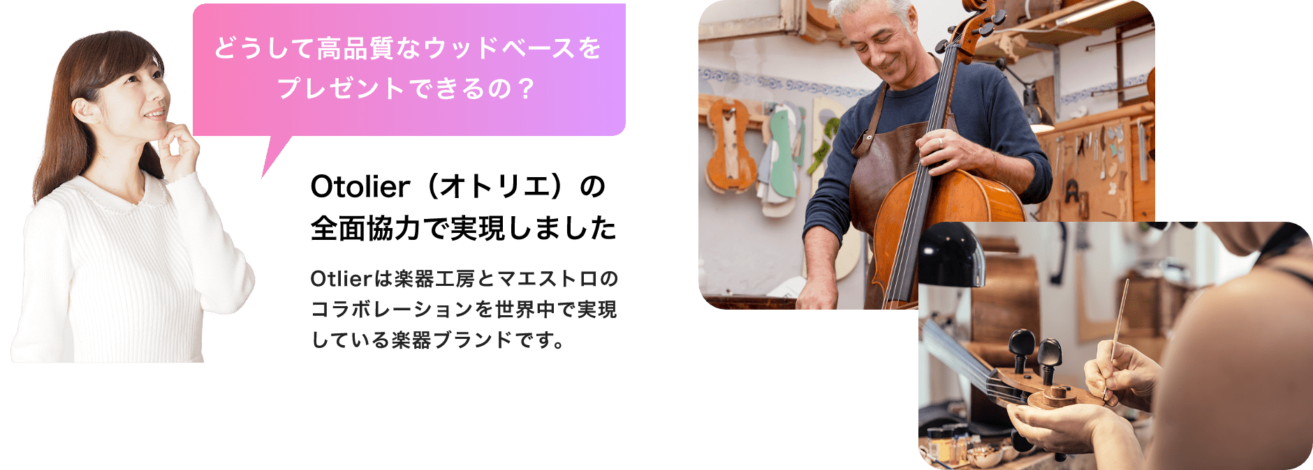 「どうして高品質なウッドベースをプレゼントできるの？」「Otolier（オトリエ）の全面協力で実現しました」Otolierは楽器工房とマエストロのコラボレーションを世界中で実現している楽器ブランドです。