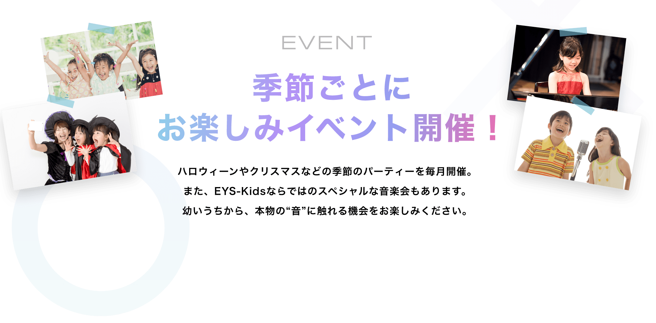 EVENT　季節毎にお楽しみイベント開催！　ハロウィーンやクリスマスなどの季節のパーティーを毎月開催。また、EYS-Kidsならではのスペシャルな音楽会もあります。幼いうちから、本物の“音”に触れる機会をお楽しみください。