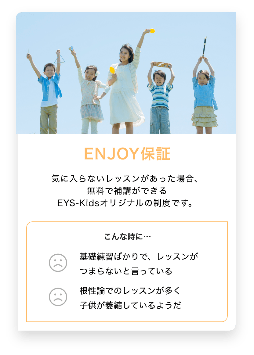 ENJOY保証　気に入らないレッスンがあった場合、無料で補講できるEYS-Kidsオリジナルの制度です。　こんな時に… 基礎練習ばかりで、レッスンがつまらないと言っている　根性論でのレッスンが多く子供が萎縮しているようだ
