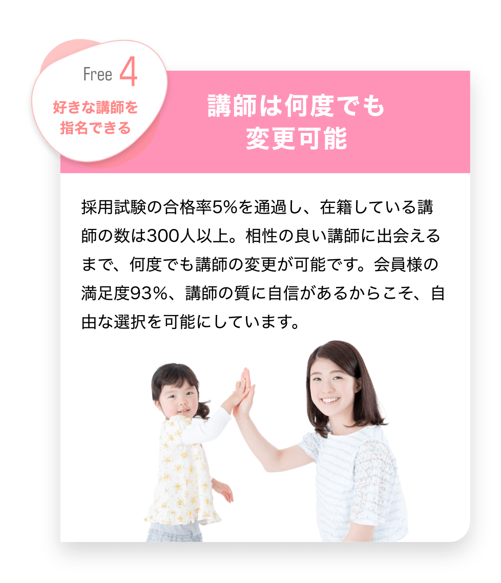 Free4 好きな講師を指名できる　「講師は何度も変更可能」　採用試験の合格率5％を通過し、在籍している講師の数は300人以上。相性の良い講師に出会えるまで、何度でも講師の変更が可能です。会員様の満足度93％、講師の質に自信があるからこそ、自由な選択を可能にしています。