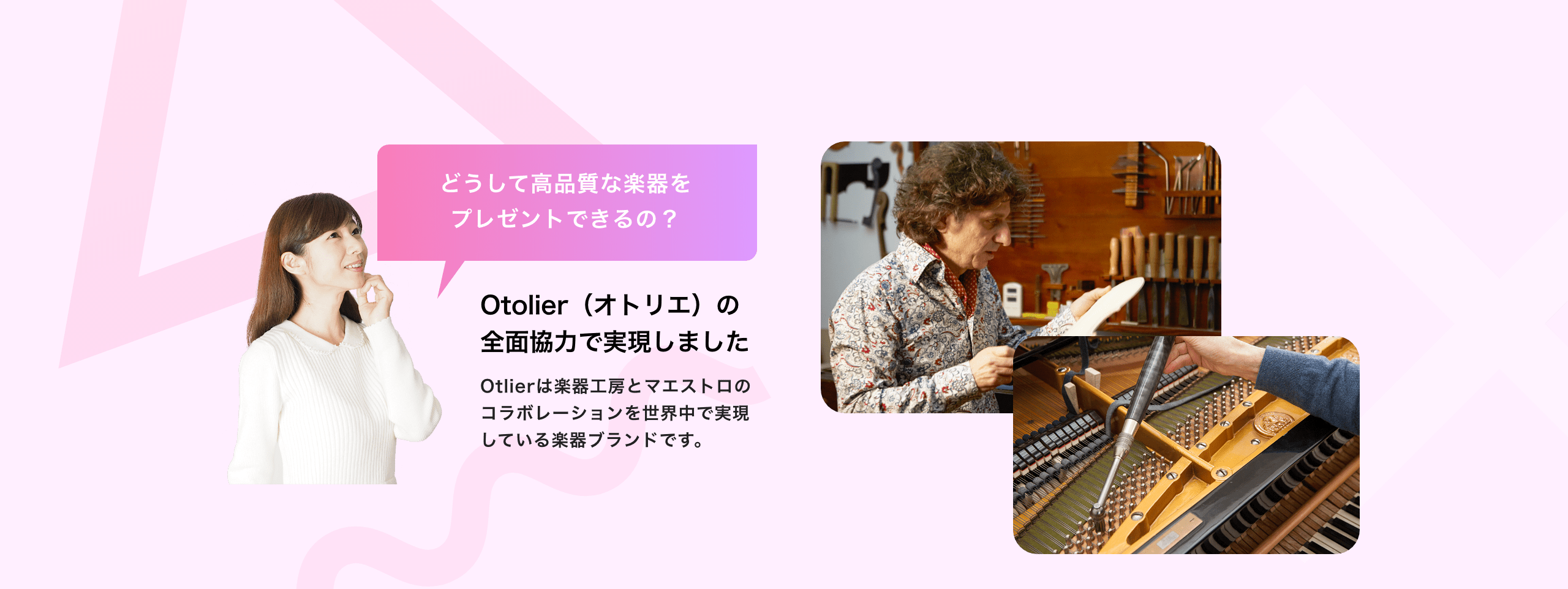 どうして高品質な楽器をプレゼントできるの？ Otolier（オトリエ）の全面協力で実現しました Otolierは楽器工房とマエストロのコラボレーションを世界中で実現している楽器ブランドです。