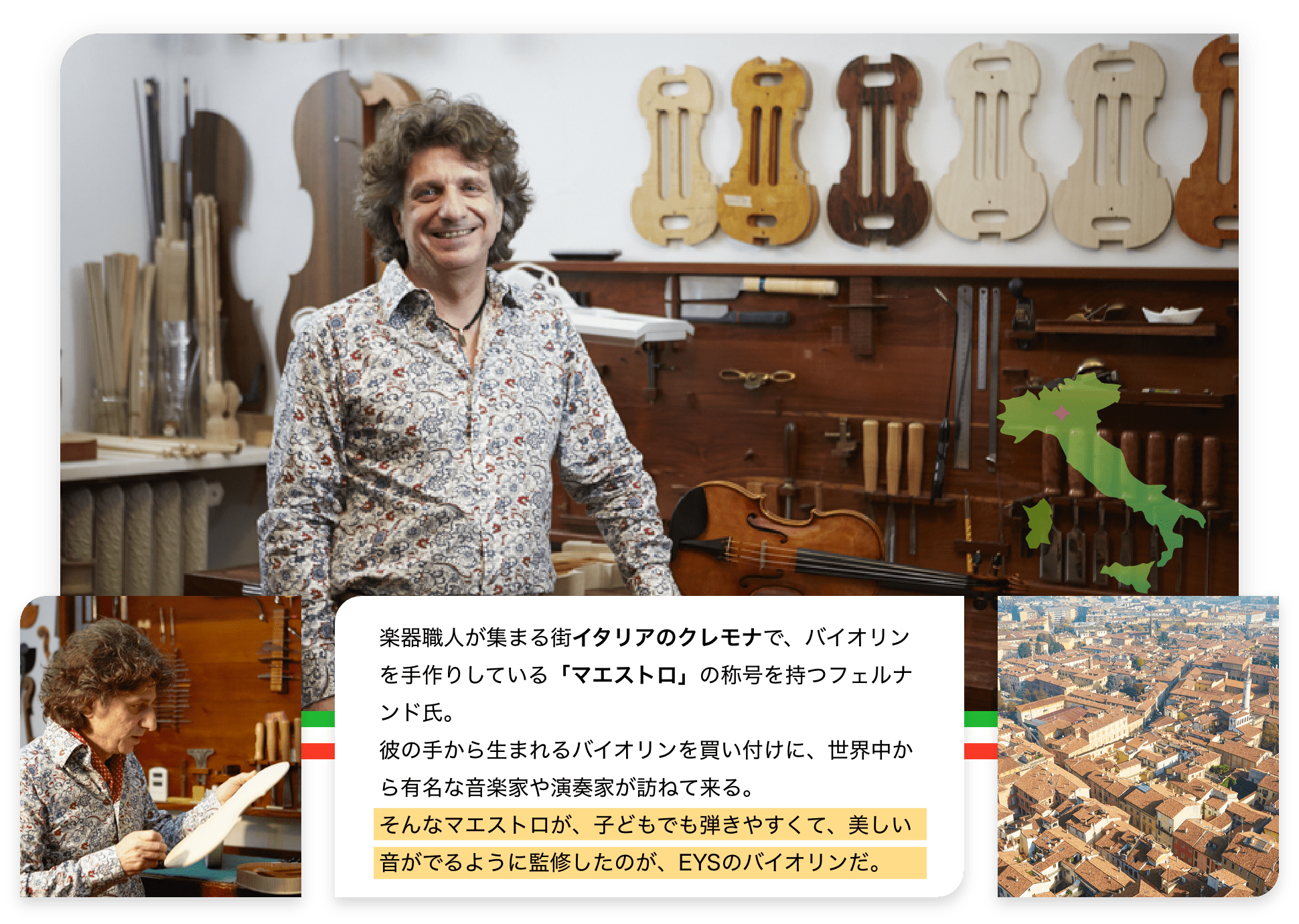 楽器職人が集まる街イタリアのクレモナで、バイオリンを手作りしている「マエストロ」の称号を持つフェルナンド氏。彼の手から生まれるバイオリンを買い付けに、世界中から有名な音楽家や演奏家が訪ねて来る。そんなマエストロが、子どもでも弾きやすくて、美しい音がでるように監修したのが、EYSのバイオリンだ。