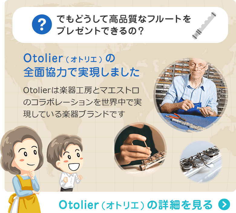 でもどうして高品質なフルートをプレゼントできるの？ Otolier(オトリエ)の全面協力で実現しました　Otolierは楽器工房とマエストロのコラボレーションを世界中で実現している楽器ブランドです　Otolier（オトリエ）の詳細を見る