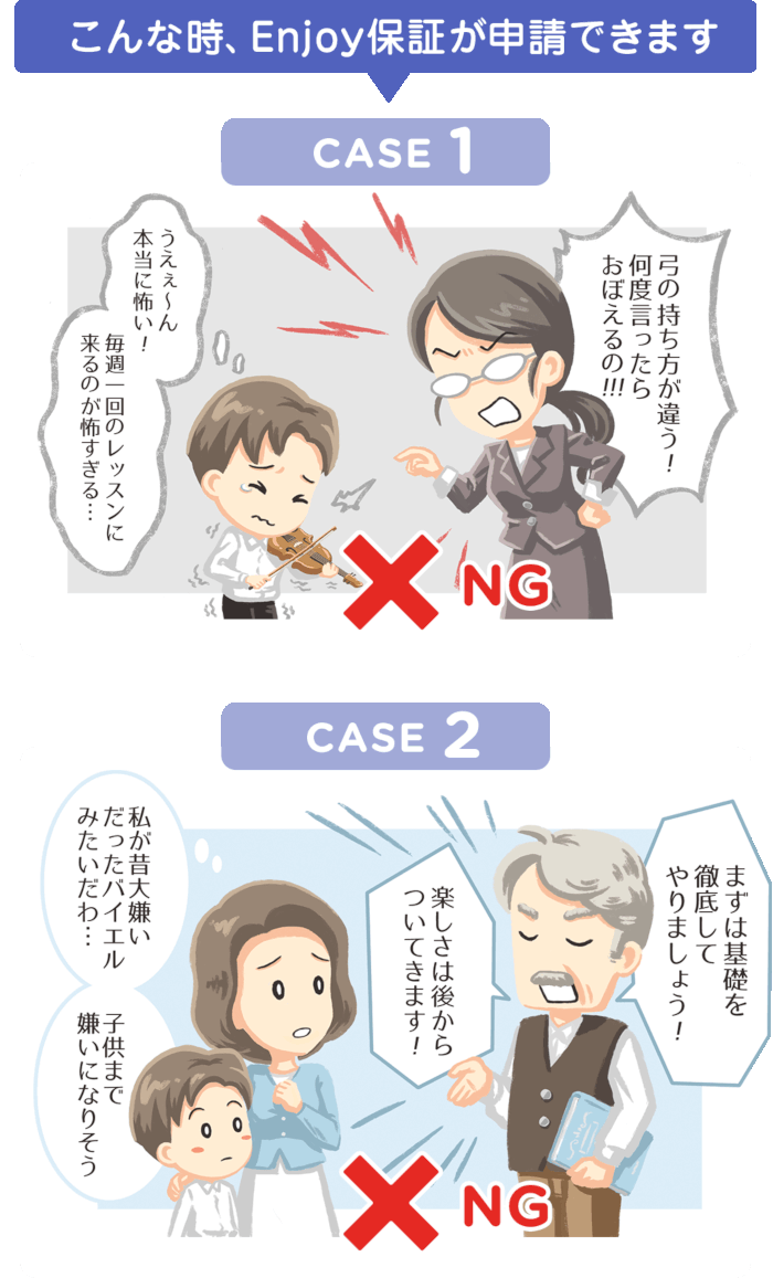 こんな時、Enjoy保証が申請できます CASE1 「弓の持ち方が違う！何度言ったらおぼえるの!!!」 「うえぇ〜ん本当に怖い！毎週１回のレッスンに来るのが怖すぎる…」NG  CASE2 「まずは基礎を徹底してやりましょう！」「楽しさは後からついてきます！」「私が昔大嫌いだったバイエルみたいだわ・・・子供まで嫌いになりそう」 NG