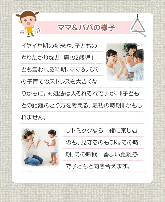ママ＆パパの様子 イヤイヤ期の到来や、子どものやりたがりなど「魔の２歳児！」とも言われる時期。ママ＆パパの子育てのストレスも大きくなりがちに。対処法は人それぞれですが、『子どもとの距離のとり方を考える、最初の時期』かもしれません。リトミックなら一緒に楽しむのも、見守るのもOK。その時期、その瞬間一番よい距離感で子どもと向き合えます。