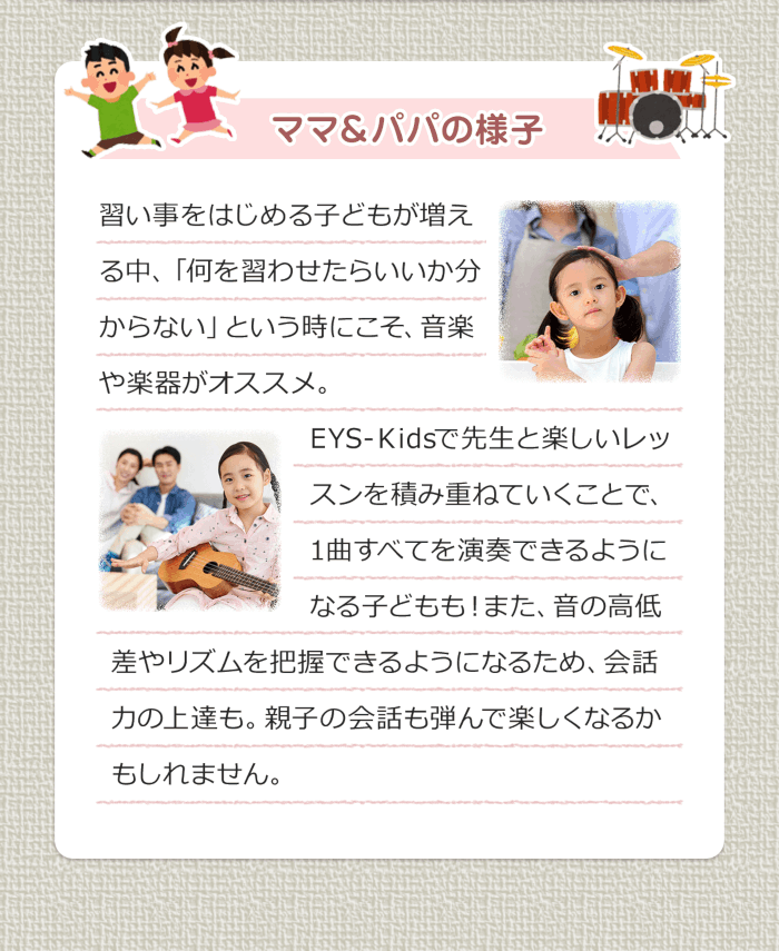 ママ＆パパの様子 習い事をはじめる子どもが増える中、「何を習わせたらいいか分からない」という時にこそ、音楽や楽器がおススメ。EYS-Kidsで先生と楽しいレッスンを積み重ねていくことで、1曲すべてを演奏できるようになる子どもも！また、音の高低差やリズムを把握できるようになるため、会話力の上達も。親子の会話も弾んで楽しくなるかもしれません。