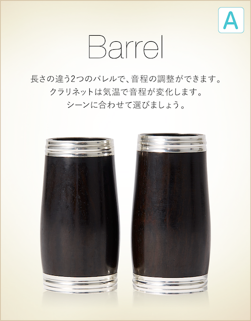Barrel 長さの違う2つのバレルで、音程の調整ができます。クラリネットは気温で音程が変化します。シーンに合わせて選びましょう。