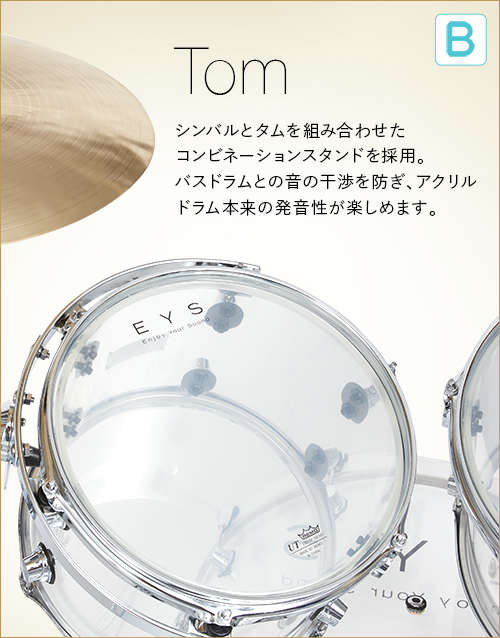 B  Tom　シンバルとタムを組み合わせたコンビネーションスタンドを採用。バスドラムとの音の干渉を防ぎ、アクリルドラム本来の発音性が楽しめます。