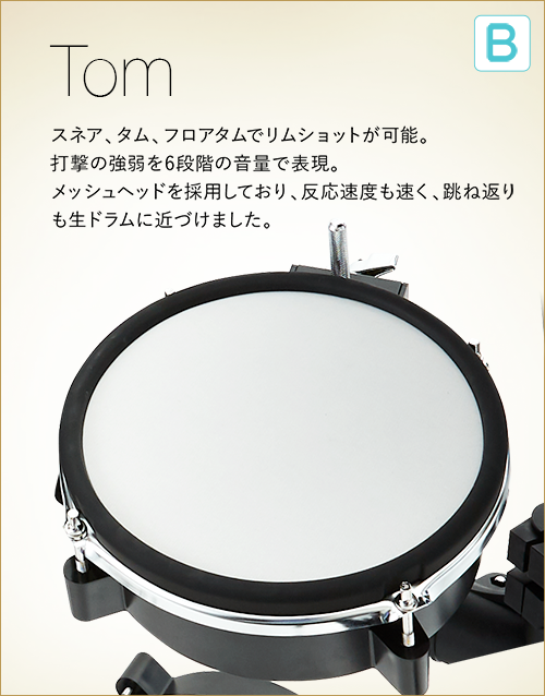B  Tom　スネア、タム、フロアタムでリムショットが可能。打撃の強弱を６段階の音量で表現。メッシュヘッドを採用しており、反応速度も速く、跳ね返りも生ドラムに近づけました。