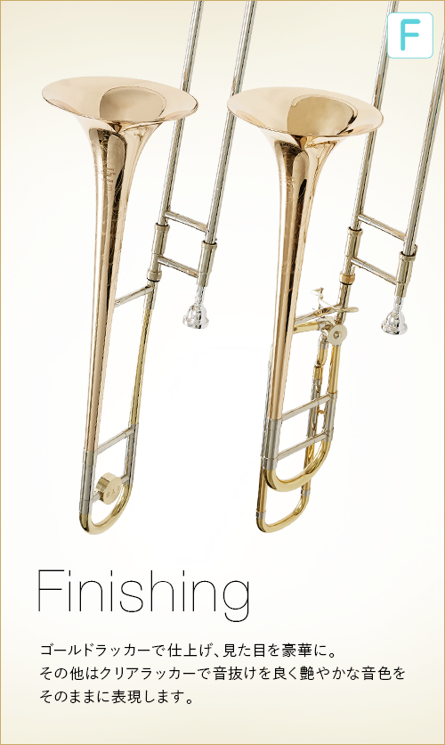 F  Finishing　ベルはゴールドラッカーで仕上げ、見た目を豪華に。その他はクリアラッカーで音抜けを良く艷やかな音色をそのままに表現します。