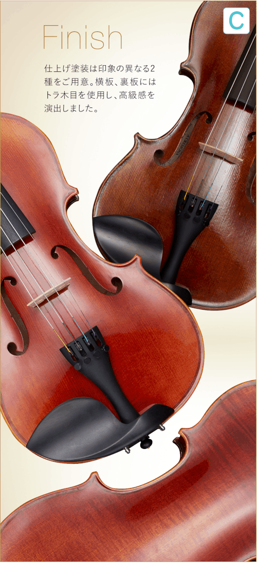 C  Finish 仕上げ塗装は印象の異なる2種をご用意。横板、裏板にはトラ木目を使用し、高級感を演出しました。