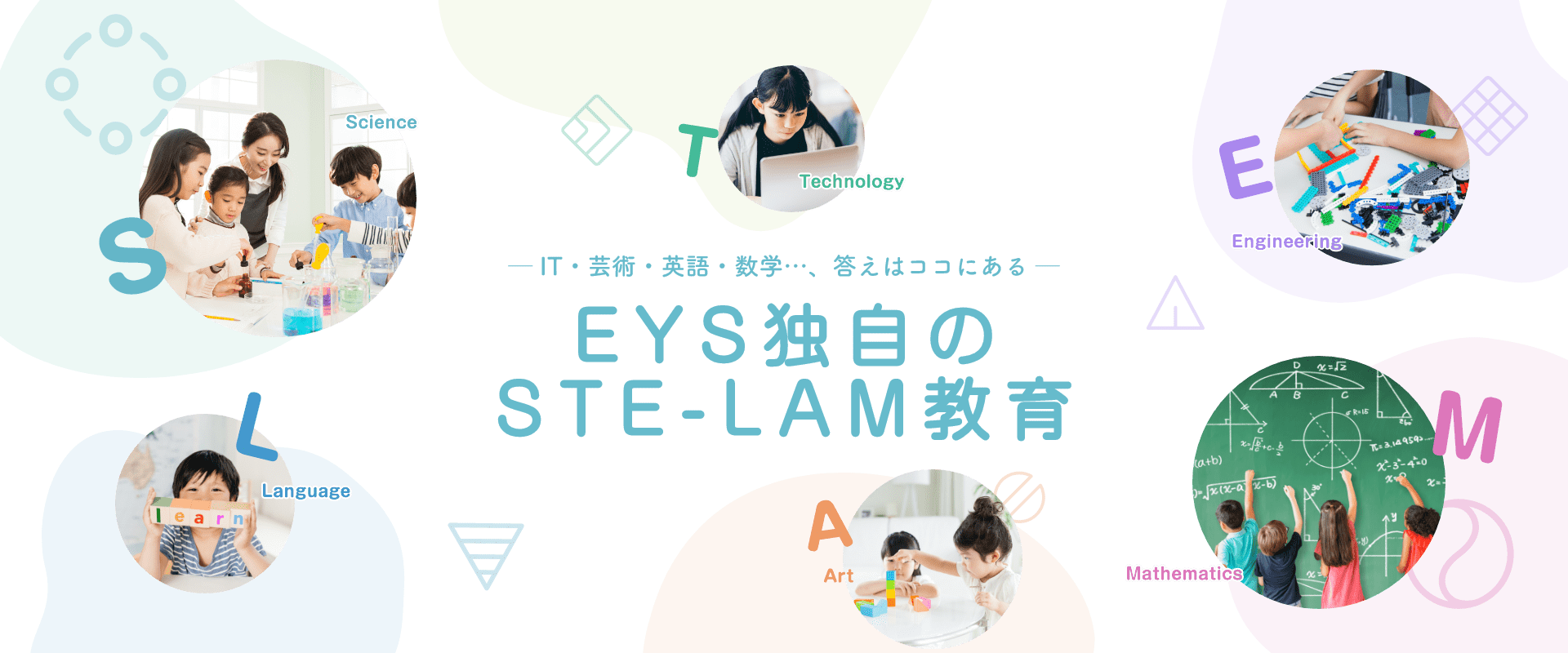 S Science T Technology E Engineering L Language A Art M Mathematics IT・芸術・英語・数学…、答えはココにある　EYS独自のSTE-LAM教育