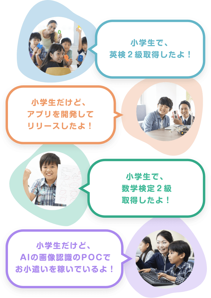 「小学生で、英検２級取得したよ！」「小学生だけど、アプリを開発してリリースしたよ！」「小学生で、数学検定２級取得したよ！」「小学生だけど、AIの画像認識のPOCでお小遣いを稼いでいるよ！」