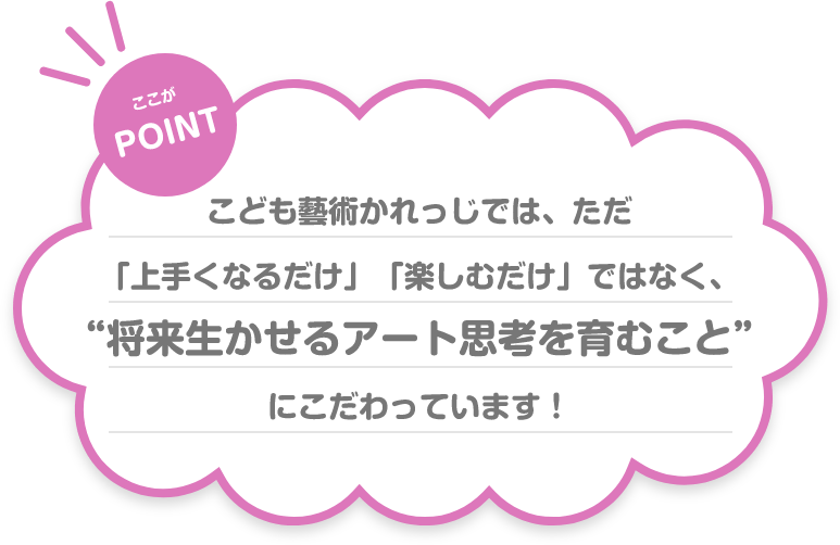 ここが POINT こども藝術かれっじでは、ただ「上手くなるだけ」「楽しむだけ」ではなく、“将来生かせるアート思考を育むこと”にこだわっています！
