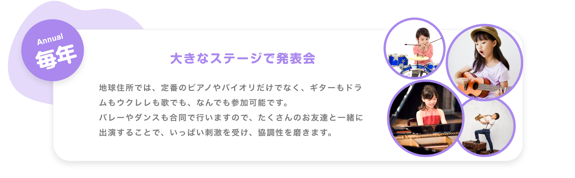 「Weekday 毎週 毎日生演奏で子供達を迎えます。　月. アコースティックギター, 火. ジャズピアノ, 水. バイオリン, 木. 津軽三味線, 金. ボーカル。※季節により楽器は変更します ※Showcase実施日はお休みです。」「Monthly 毎月 参加型SHOWCASE 月に一度、ダンサー・音楽家・パフォーマー達のSHOWを実施。みんなでショーを作り上げる参加型のイベントです。 17:00〜。 第1週 火曜日. ダンサー, 第2週 水曜日. パフォーマー, 第3週 木曜日. 津軽三味線, 第4週 金曜日. ボーカル」「Annual 毎年 大きなステージで発表会, 地球住所では、定番のピアノやバイオリだけでなく、ギターもドラムもウクレレも歌でも、なんでも参加可能です。バレーやダンスも合同で行いますので、たくさんのお友達と一緒に出演することで、いっぱい刺激を受け、協調性を磨きます。」
