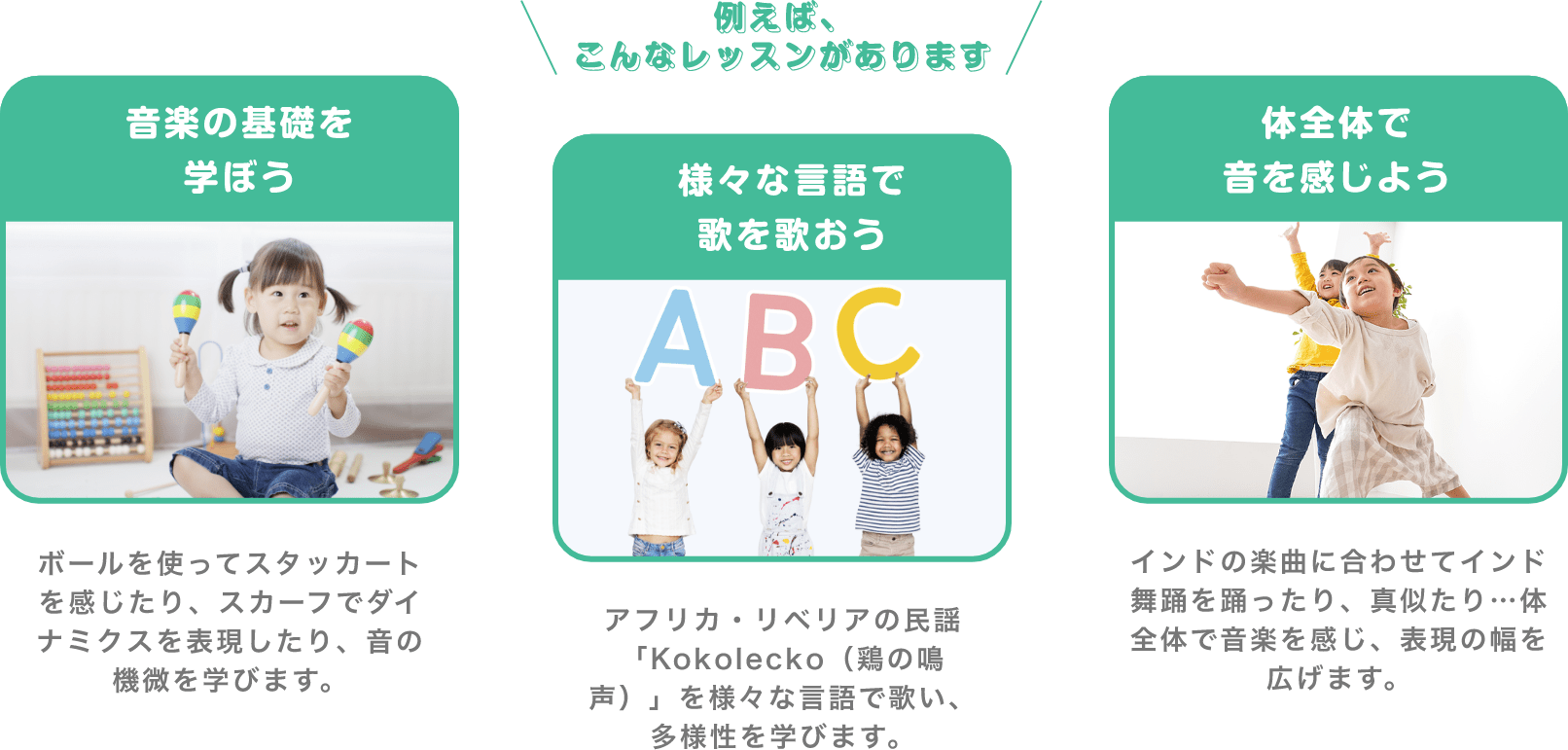 ＼例えば、こんなレッスンがあります／　「音楽の基礎を学ぼう」　ボールを使ってスタッカートを感じたり、スカーフでダイナミクスを表現したり、音の機微を学びます。　「様々な言語で歌を歌おう」　アフリカ・リベリアの民謡「Kokolecko（鶏の鳴声）」を様々な言語で歌い、多様性を学びます。　「体全体で音を感じよう」　インドの楽曲に合わせてインド舞踊を踊ったり、真似たり…体全体で音楽を感じ、表現の幅を広げます。