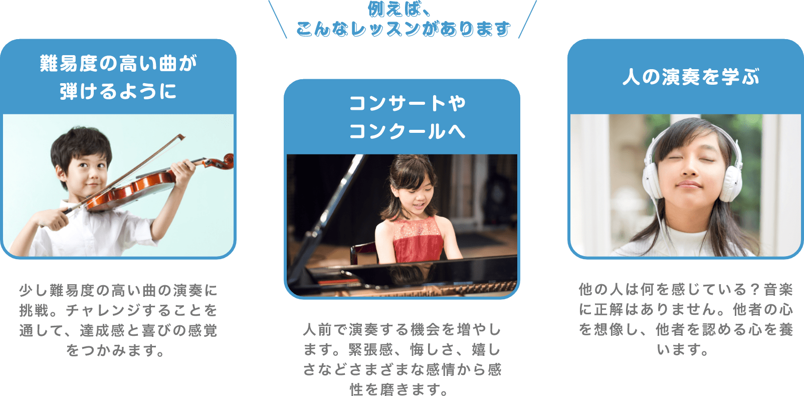 ＼例えば、こんなレッスンがあります／　「難易度の高い曲が弾けるように」　少し難易度の高い曲の演奏に挑戦。チャレンジすることを通して、達成感と喜びの感覚をつかみます。　「コンサートやコンクールへ」　人前で演奏する機会を増やします。緊張感、悔しさ、嬉しさなどさまざまな感情から感性を磨きます。　「人の演奏を学ぶ」　他の人は何を感じている？音楽に正解はありません。他者の心を想像し、他者を認める心を養います。