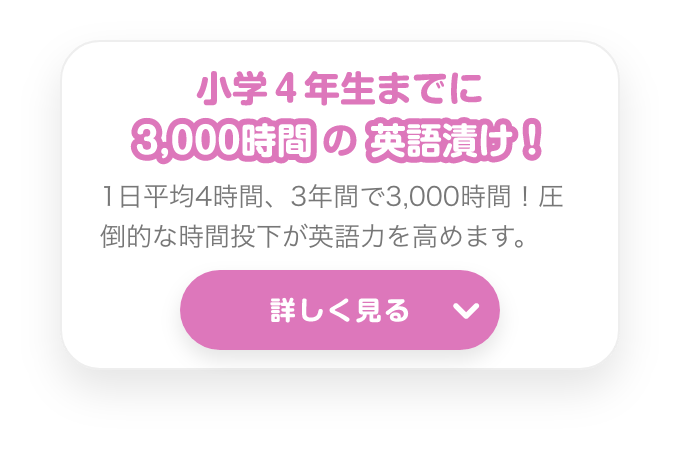 小学4年生までに３０００時間の英語漬け！　１日平均４時間、３年間で３０００時間！圧倒的な時間投下が英語力を高めます。　詳しく見る