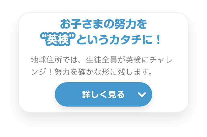 お子さまの努力を”英検”というカタチに！　地球住所では、生徒全員が英検にチャレンジ！努力を確かな形に残します。　詳しく見る