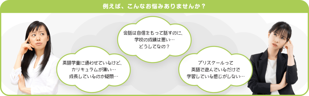 例えば、こんなお悩みありませんか？　会話は自身をもって話すのに、学校の成績は悪い…　どうしてなの？　英語学童に通わせているけど、カリキュラムが薄い…　成長しているのか疑問…　プリスクールって英語で遊んでいるだけで学習している感じがしない…