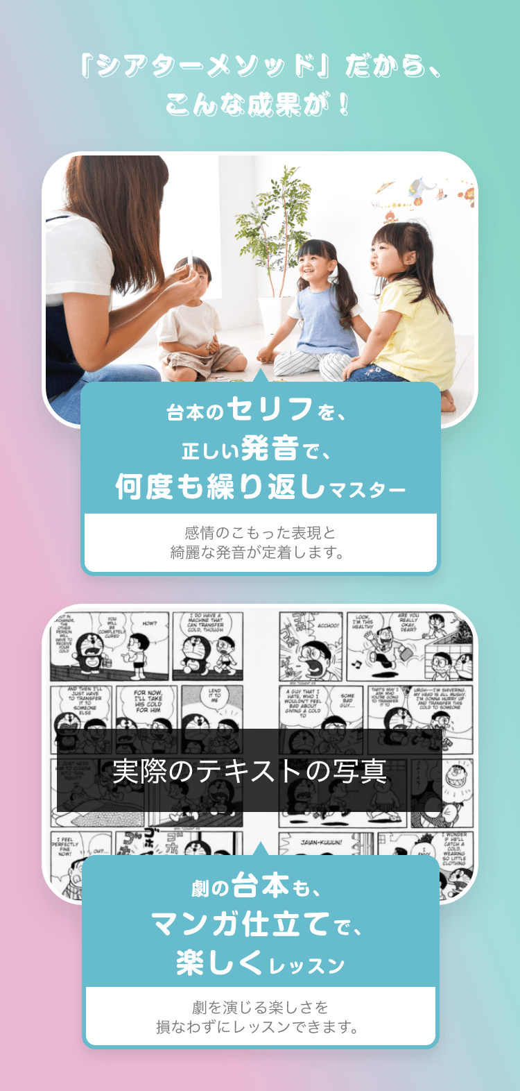 「シアターメソッド」だから、こんな成果が！ 台本のセリフを、正しい発音で、何度も繰り返しマスター　感情のこもった表現と綺麗な発音が定着します。　劇の台本も、マンガ仕立てで、楽しくレッスン　劇を演じる楽しさを損なわずにレッスンできます。